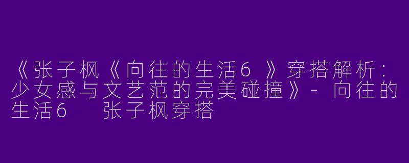 《张子枫《向往的生活6》穿搭解析：少女感与文艺范的完美碰撞》-向往的生活6 张子枫穿搭