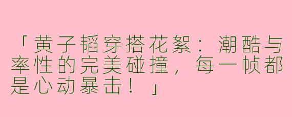 「黄子韬穿搭花絮：潮酷与率性的完美碰撞，每一帧都是心动暴击！」