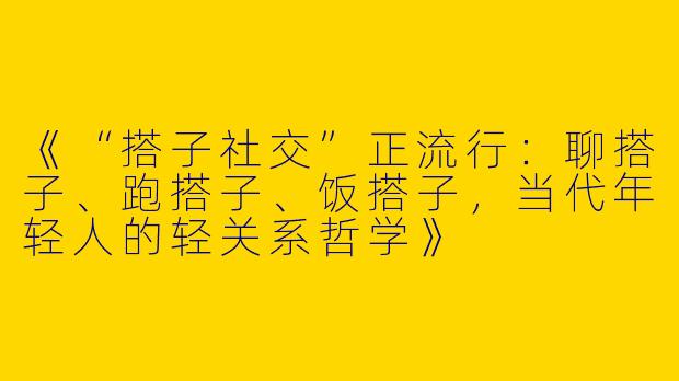 《“搭子社交”正流行：聊搭子、跑搭子、饭搭子，当代年轻人的轻关系哲学》