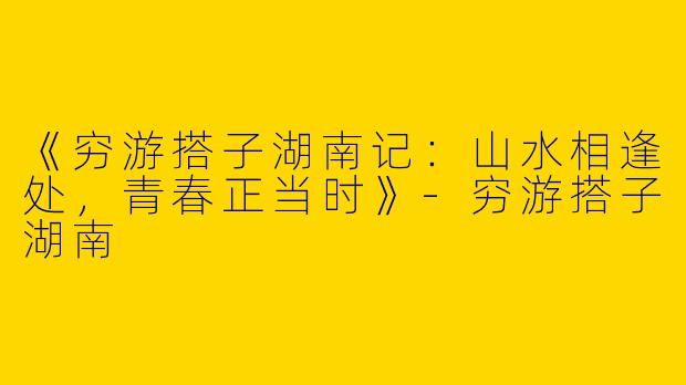 《穷游搭子湖南记：山水相逢处，青春正当时》-穷游搭子湖南
