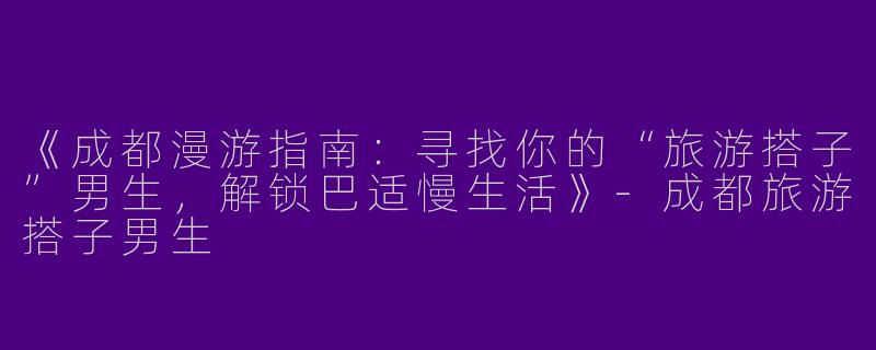 《成都漫游指南：寻找你的“旅游搭子”男生，解锁巴适慢生活》-成都旅游搭子男生