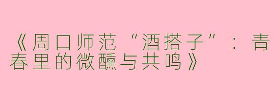 《周口师范“酒搭子”：青春里的微醺与共鸣》