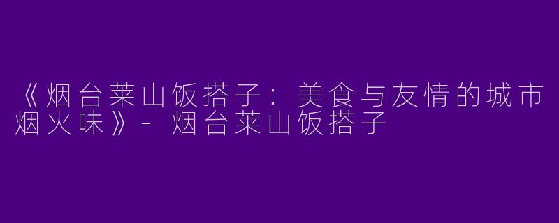 《烟台莱山饭搭子：美食与友情的城市烟火味》-烟台莱山饭搭子