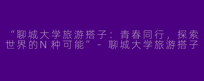 “聊城大学旅游搭子：青春同行，探索世界的N种可能”-聊城大学旅游搭子
