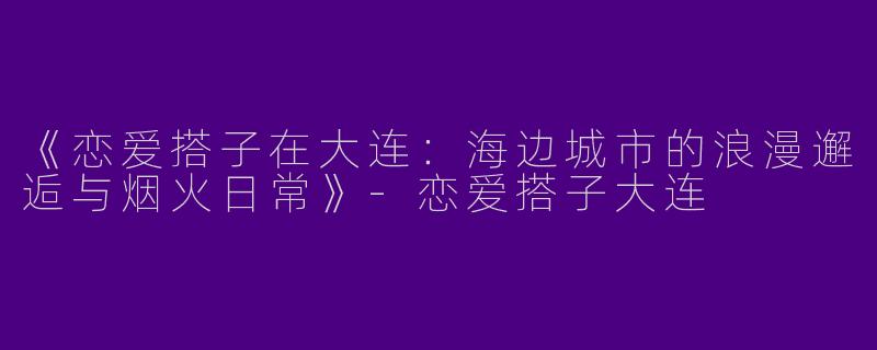 《恋爱搭子在大连：海边城市的浪漫邂逅与烟火日常》-恋爱搭子大连