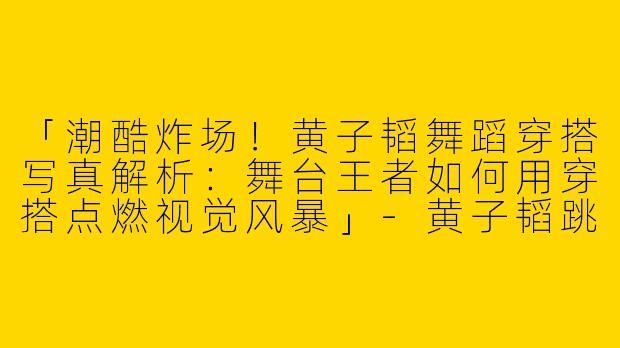 「潮酷炸场！黄子韬舞蹈穿搭写真解析：舞台王者如何用穿搭点燃视觉风暴」-黄子韬跳舞穿搭照片
