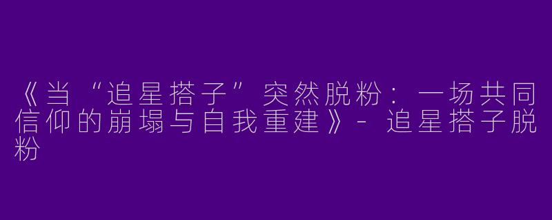 《当“追星搭子”突然脱粉：一场共同信仰的崩塌与自我重建》