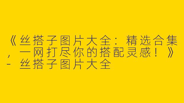 《丝搭子图片大全：精选合集，一网打尽你的搭配灵感！》-丝搭子图片大全