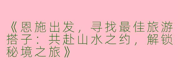 《恩施出发，寻找最佳旅游搭子：共赴山水之约，解锁秘境之旅》