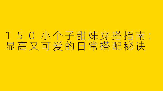 150小个子甜妹穿搭指南：显高又可爱的日常搭配秘诀