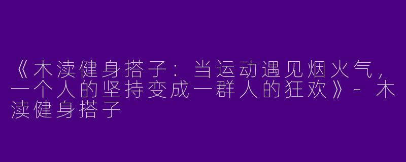 《木渎健身搭子：当运动遇见烟火气，一个人的坚持变成一群人的狂欢》-木渎健身搭子