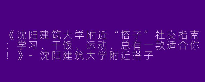 《沈阳建筑大学附近“搭子”社交指南：学习、干饭、运动，总有一款适合你！》-沈阳建筑大学附近搭子