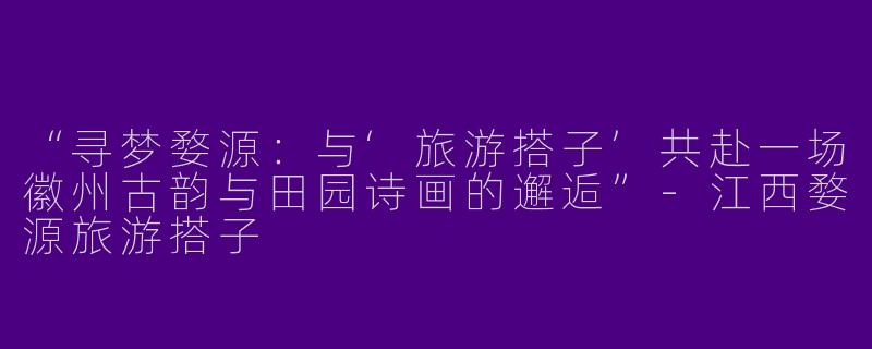 “寻梦婺源：与‘旅游搭子’共赴一场徽州古韵与田园诗画的邂逅”-江西婺源旅游搭子