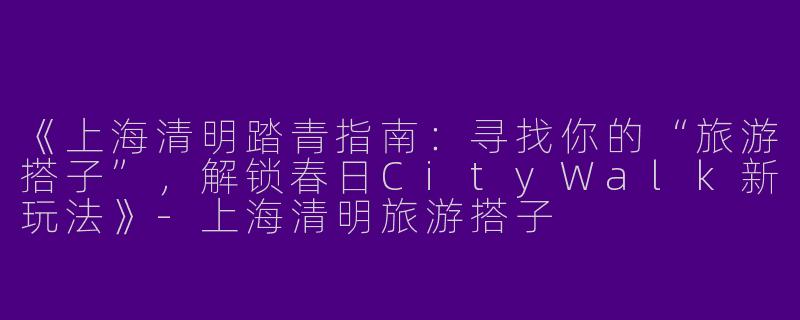 《上海清明踏青指南：寻找你的“旅游搭子”，解锁春日CityWalk新玩法》-上海清明旅游搭子