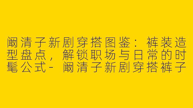 阚清子新剧穿搭图鉴：裤装造型盘点，解锁职场与日常的时髦公式-阚清子新剧穿搭裤子图
