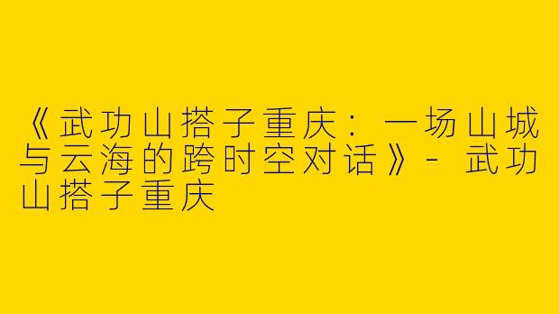 《武功山搭子重庆：一场山城与云海的跨时空对话》