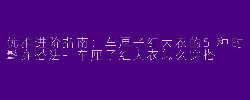优雅进阶指南：车厘子红大衣的5种时髦穿搭法-车厘子红大衣怎么穿搭