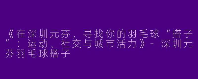 《在深圳元芬，寻找你的羽毛球“搭子”：运动、社交与城市活力》-深圳元芬羽毛球搭子