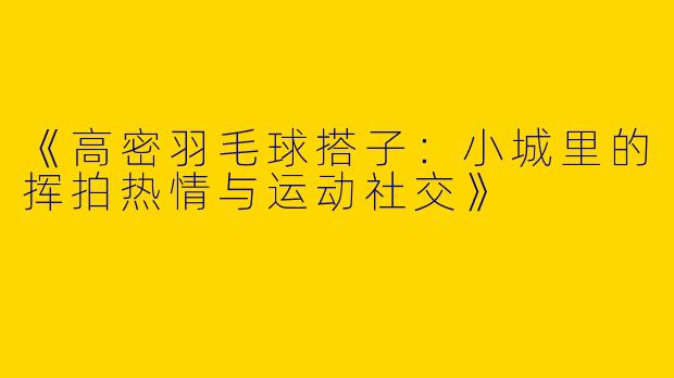 《高密羽毛球搭子：小城里的挥拍热情与运动社交》