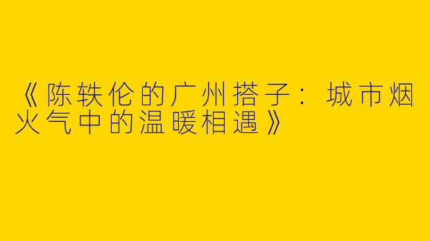 《陈轶伦的广州搭子：城市烟火气中的温暖相遇》