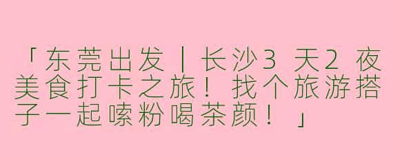 「东莞出发｜长沙3天2夜美食打卡之旅！找个旅游搭子一起嗦粉喝茶颜！」