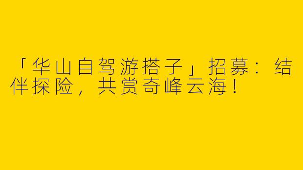 「华山自驾游搭子」招募：结伴探险，共赏奇峰云海！