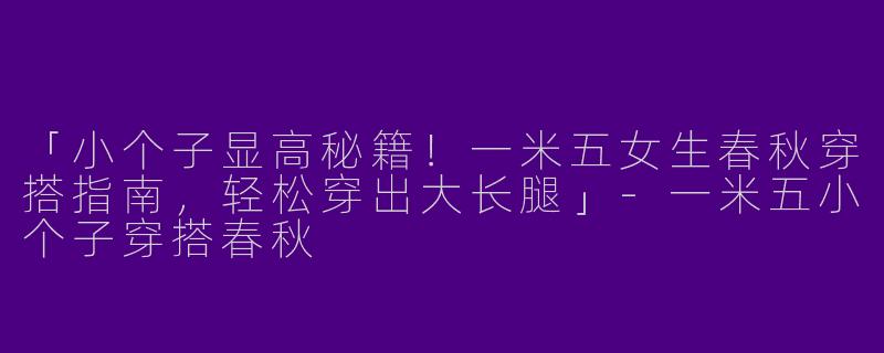 「小个子显高秘籍！一米五女生春秋穿搭指南，轻松穿出大长腿」-一米五小个子穿搭春秋