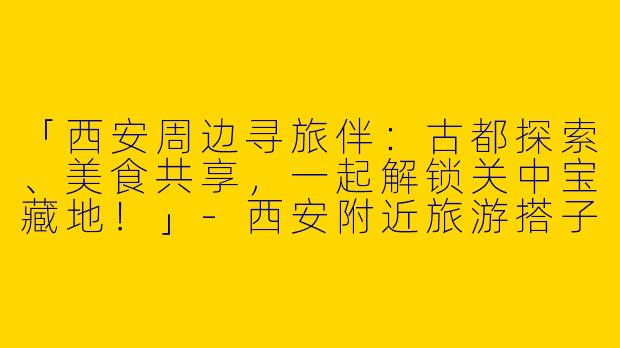 「西安周边寻旅伴：古都探索、美食共享，一起解锁关中宝藏地！」-西安附近旅游搭子
