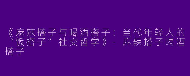 《麻辣搭子与喝酒搭子：当代年轻人的“饭搭子”社交哲学》-麻辣搭子喝酒搭子