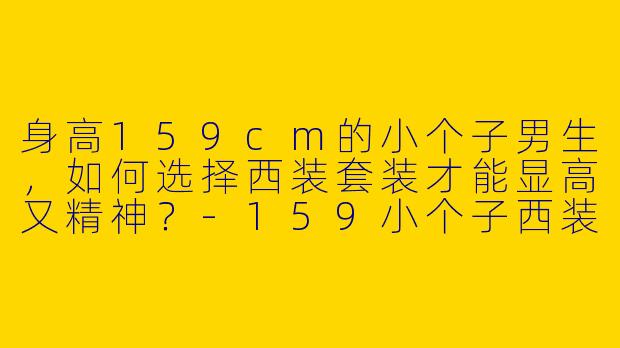 身高159cm的小个子男生，如何选择西装套装才能显高又精神？-159小个子西装套装穿搭