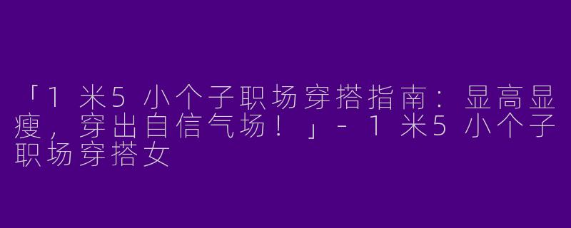 「1米5小个子职场穿搭指南：显高显瘦，穿出自信气场！」-1米5小个子职场穿搭女