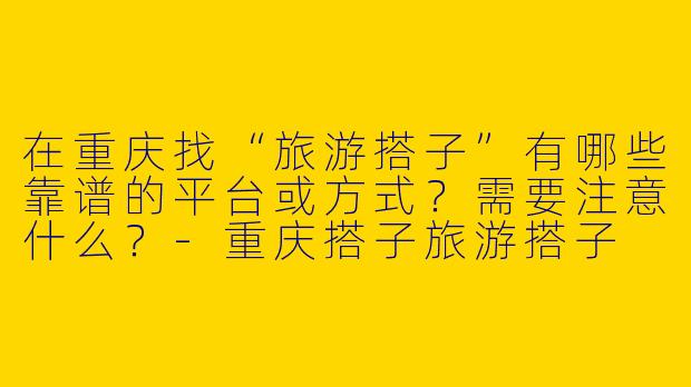 在重庆找“旅游搭子”有哪些靠谱的平台或方式？需要注意什么？-重庆搭子旅游搭子