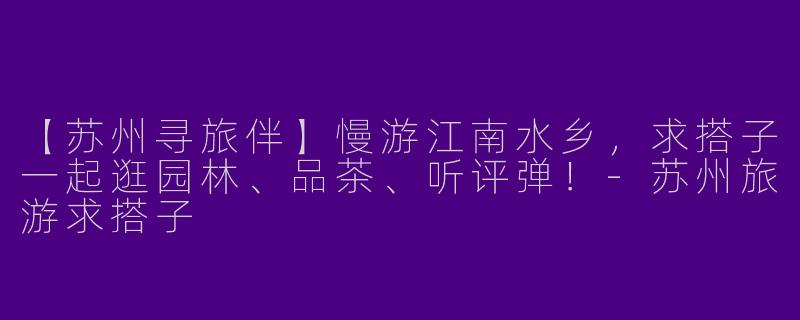 【苏州寻旅伴】慢游江南水乡,求搭子一起逛园林、品茶、听评弹!