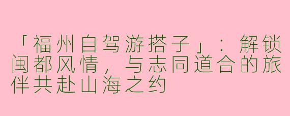 「福州自驾游搭子」:解锁闽都风情,与志同道合的旅伴共赴山海之约