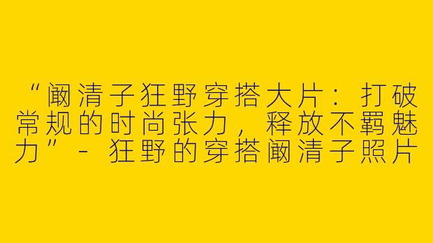 “阚清子狂野穿搭大片：打破常规的时尚张力，释放不羁魅力”-狂野的穿搭阚清子照片