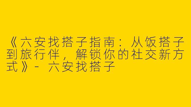 《六安找搭子指南：从饭搭子到旅行伴，解锁你的社交新方式》-六安找搭子