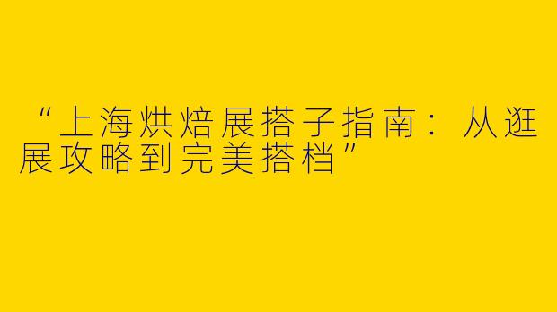 “上海烘焙展搭子指南：从逛展攻略到完美搭档”