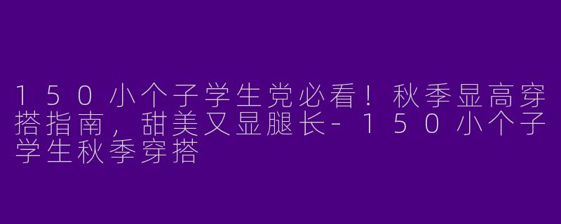 150小个子学生党必看！秋季显高穿搭指南，甜美又显腿长-150小个子学生秋季穿搭