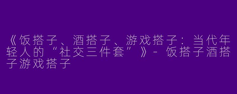 《饭搭子、酒搭子、游戏搭子：当代年轻人的“社交三件套”》-饭搭子酒搭子游戏搭子