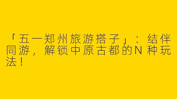 「五一郑州旅游搭子」：结伴同游，解锁中原古都的N种玩法！