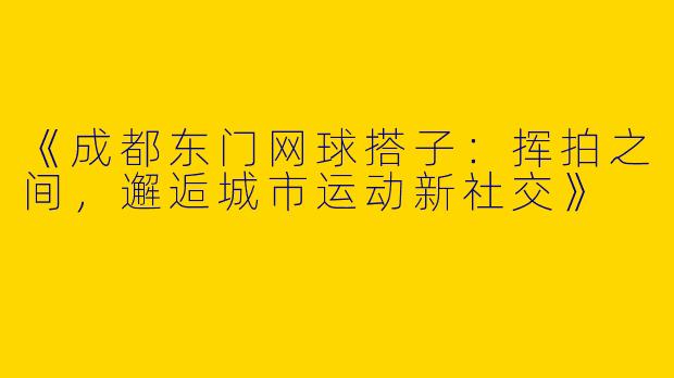 《成都东门网球搭子：挥拍之间，邂逅城市运动新社交》