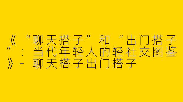 《“聊天搭子”和“出门搭子”：当代年轻人的轻社交图鉴》-聊天搭子出门搭子
