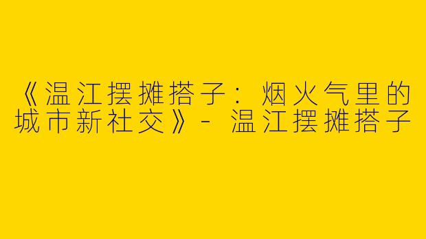 《温江摆摊搭子：烟火气里的城市新社交》-温江摆摊搭子