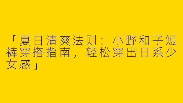 「夏日清爽法则：小野和子短裤穿搭指南，轻松穿出日系少女感」