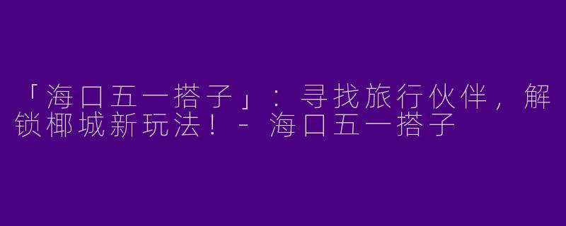 「海口五一搭子」：寻找旅行伙伴，解锁椰城新玩法！-海口五一搭子