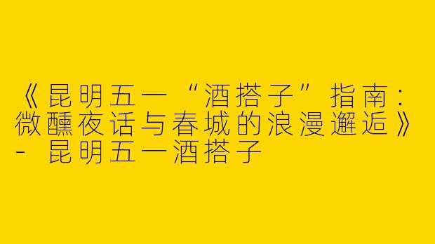 《昆明五一“酒搭子”指南：微醺夜话与春城的浪漫邂逅》-昆明五一酒搭子