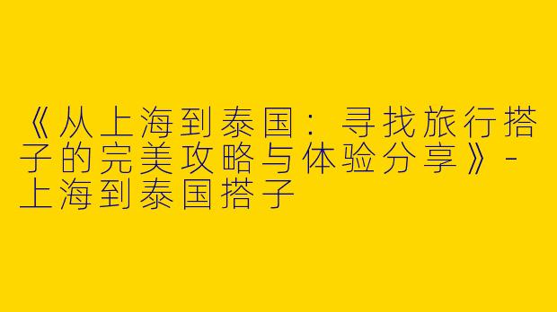 《从上海到泰国：寻找旅行搭子的完美攻略与体验分享》-上海到泰国搭子