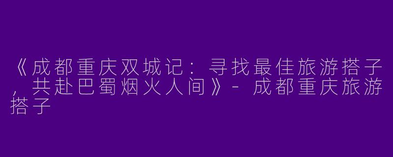 《成都重庆双城记：寻找最佳旅游搭子，共赴巴蜀烟火人间》