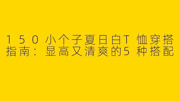 150小个子夏日白T恤穿搭指南:显高又清爽的5种搭配