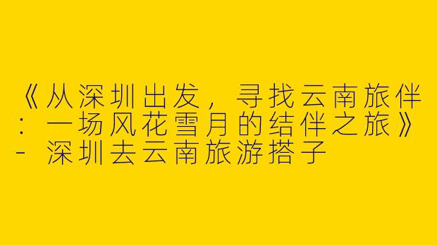 《从深圳出发，寻找云南旅伴：一场风花雪月的结伴之旅》